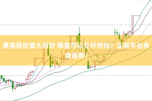 黑猫股份重大利好 哪里可以杠杆炒股？正规平台券商推荐！