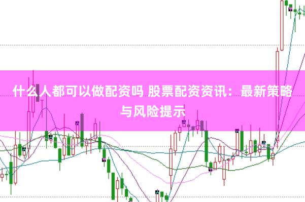 什么人都可以做配资吗 股票配资资讯:最新策略与风险提示