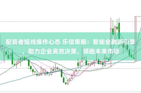 配资者短线操作心态 乐信策略：智能金融新引擎，助力企业高效决策，领跑未来市场