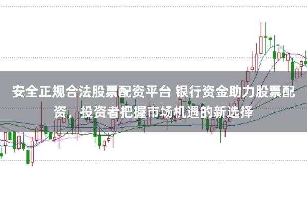 安全正规合法股票配资平台 银行资金助力股票配资，投资者把握市场机遇的新选择
