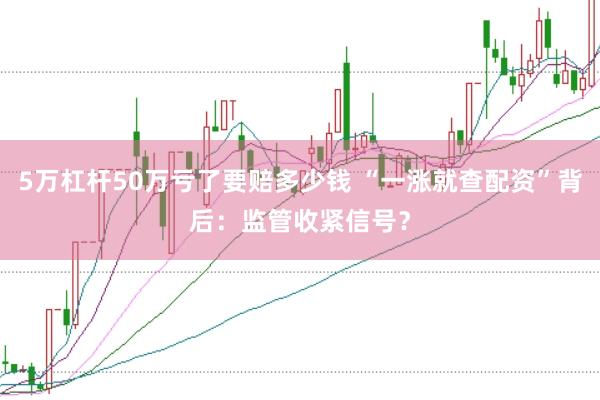 5万杠杆50万亏了要赔多少钱 “一涨就查配资”背后：监管收紧信号？