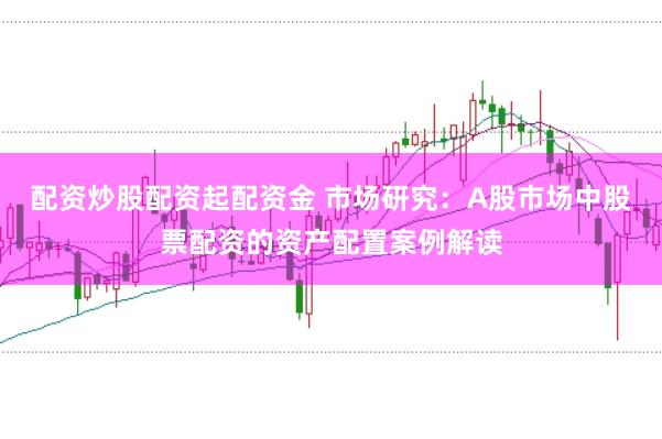 配资炒股配资起配资金 市场研究：A股市场中股票配资的资产配置案例解读