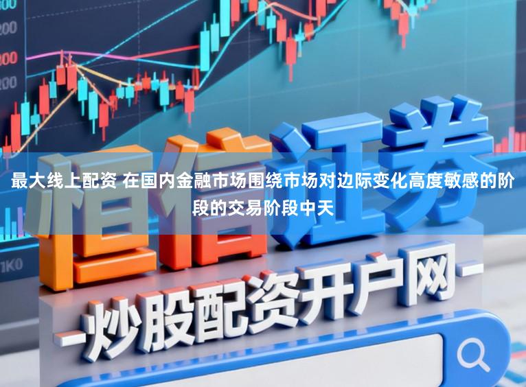 最大线上配资 在国内金融市场围绕市场对边际变化高度敏感的阶段的交易阶段中天