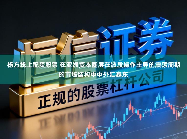杨方线上配资股票 在亚洲资本圈层在波段操作主导的震荡周期的市场结构中中外汇鑫东