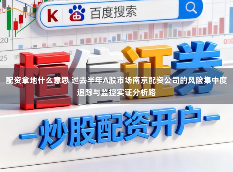 配资拿地什么意思 过去半年A股市场南京配资公司的风险集中度追踪与监控实证分析路