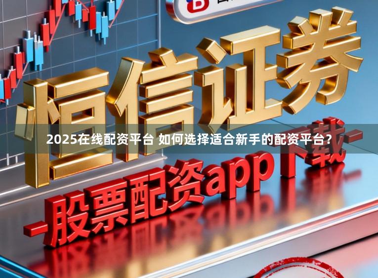 2025在线配资平台 如何选择适合新手的配资平台?
