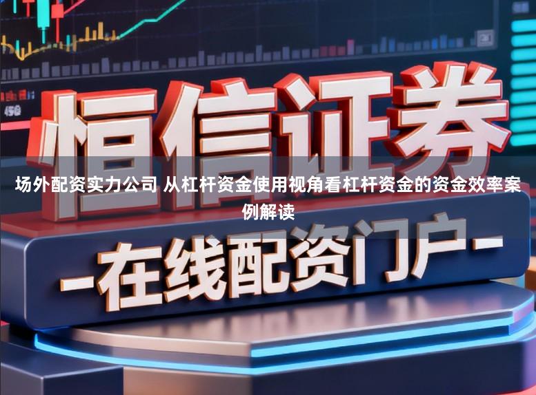 场外配资实力公司 从杠杆资金使用视角看杠杆资金的资金效率案例解读