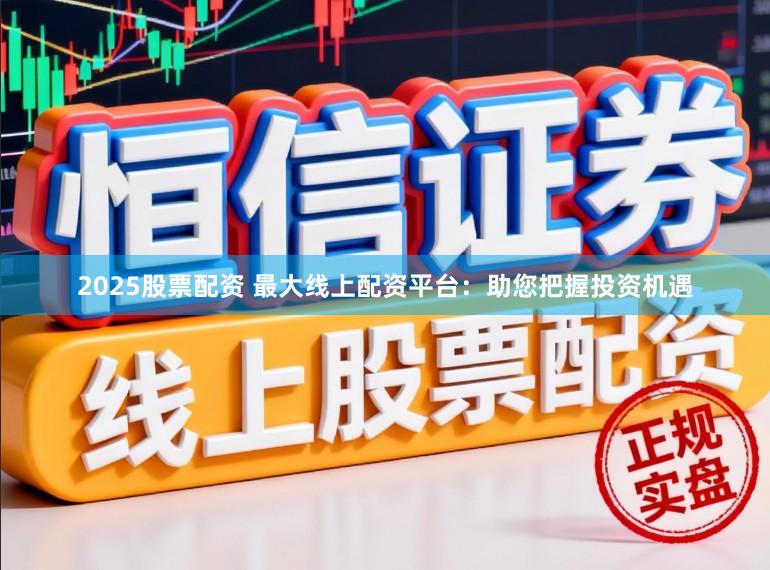 2025股票配资 最大线上配资平台：助您把握投资机遇