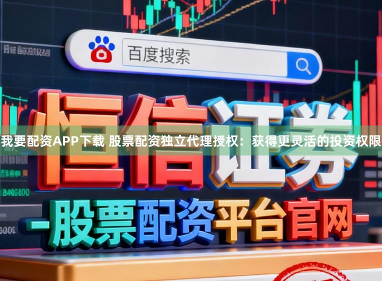 我要配资APP下载 股票配资独立代理授权：获得更灵活的投资权限