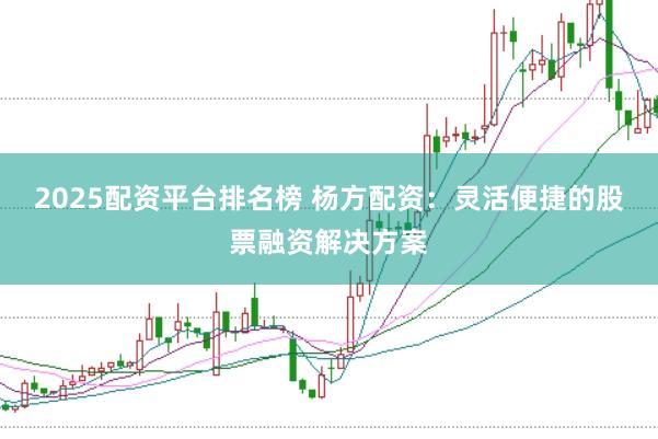 2025配资平台排名榜 杨方配资：灵活便捷的股票融资解决方案
