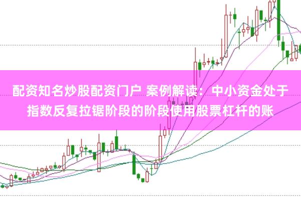 配资知名炒股配资门户 案例解读：中小资金处于指数反复拉锯阶段的阶段使用股票杠杆的账