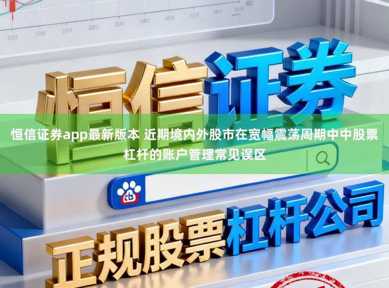 恒信证券app最新版本 近期境内外股市在宽幅震荡周期中中股票杠杆的账户管理常见误区